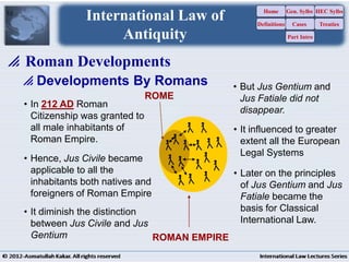 10
 Developments By Romans
ROME
ROMAN EMPIRE
• In 212 AD Roman
Citizenship was granted to
all male inhabitants of
Roman Empire.
• It diminish the distinction
between Jus Civile and Jus
Gentium
• Later on the principles
of Jus Gentium and Jus
Fatiale became the
basis for Classical
International Law.
• It influenced to greater
extent all the European
Legal Systems
• Hence, Jus Civile became
applicable to all the
inhabitants both natives and
foreigners of Roman Empire
• But Jus Gentium and
Jus Fatiale did not
disappear.
 Roman Developments
International Law of
Antiquity
Home
Definitions
Gen. Sylbs
Cases
Part Intro
HEC Sylbs
Treaties
 