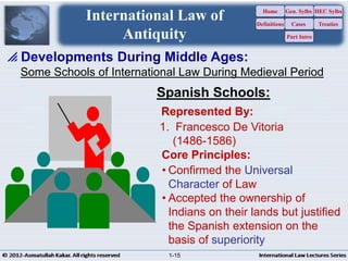 Some Schools of International Law During Medieval Period
 Developments During Middle Ages:
International Law of
Antiquity
Spanish Schools:
Represented By:
1. Francesco De Vitoria
(1486-1586)
• Confirmed the Universal
Character of Law
• Accepted the ownership of
Indians on their lands but justified
the Spanish extension on the
basis of superiority
Core Principles:
Home
Definitions
Gen. Sylbs
Cases
Part Intro
HEC Sylbs
Treaties
1-15
 