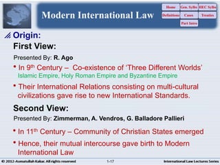 In 9th Century – Co-existence of ‘Three Different Worlds’
Islamic Empire, Holy Roman Empire and Byzantine Empire
Their International Relations consisting on multi-cultural
civilizations gave rise to new International Standards.
 Origin:
Presented By: R. Ago
First View:
In 11th Century – Community of Christian States emerged
Hence, their mutual intercourse gave birth to Modern
International Law
Second View:
Presented By: Zimmerman, A. Vendros, G. Balladore Pallieri
Modern International Law
Home
Definitions
Gen. Sylbs
Cases
Part Intro
HEC Sylbs
Treaties
1-17
 