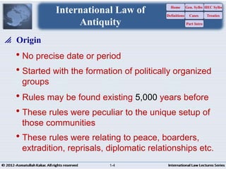 No precise date or period
Started with the formation of politically organized
groups
Rules may be found existing 5,000 years before
These rules were peculiar to the unique setup of
those communities
These rules were relating to peace, boarders,
extradition, reprisals, diplomatic relationships etc.
 Origin
International Law of
Antiquity
Home
Definitions
Gen. Sylbs
Cases
Part Intro
HEC Sylbs
Treaties
1-4
 