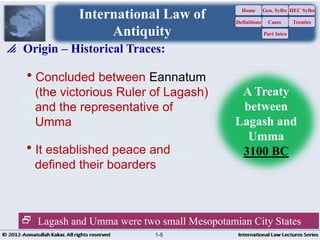 Concluded between Eannatum
(the victorious Ruler of Lagash)
and the representative of
Umma
It established peace and
defined their boarders
 Origin – Historical Traces:
 Lagash and Umma were two small Mesopotamian City States
International Law of
Antiquity
A Treaty
between
Lagash and
Umma
3100 BC
Home
Definitions
Gen. Sylbs
Cases
Part Intro
HEC Sylbs
Treaties
1-5
 
