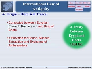 A Treaty
between
Egypt and
Cheta
1400 BC
International Law of
Antiquity
• It Provided for Peace, Alliance,
Extradition and Exchange of
Ambassadors
• Concluded between Egyptian
Pharaoh Ramses – II and King of
Cheta
 Origin – Historical Traces:
Home
Definitions
Gen. Sylbs
Cases
Part Intro
HEC Sylbs
Treaties
1-6
 
