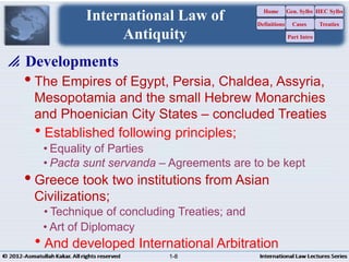 The Empires of Egypt, Persia, Chaldea, Assyria,
Mesopotamia and the small Hebrew Monarchies
and Phoenician City States – concluded Treaties
Established following principles;
• Equality of Parties
• Pacta sunt servanda – Agreements are to be kept
Greece took two institutions from Asian
Civilizations;
• Technique of concluding Treaties; and
• Art of Diplomacy
And developed International Arbitration
 Developments
1-8
International Law of
Antiquity
Home
Definitions
Gen. Sylbs
Cases
Part Intro
HEC Sylbs
Treaties
1-8
 