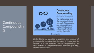 Continuous
Compoundin
g
While this is not possible in practice, the concept of
continuously compounded interest is important in
finance. It is an extreme case of compounding, as
most interest is compounded on a monthly, quarterly,
or semiannual basis.
 