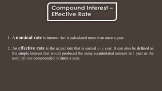 1. A nominal rate is interest that is calculated more than once a year.
2. An effective rate is the actual rate that is earned in a year. It can also be defined as
the simple interest that would produced the same accumulated amount in 1 year as the
nominal rate compounded m times a year.
 