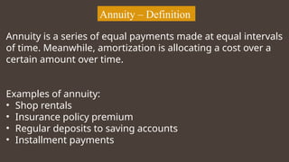 Annuity – Definition
Annuity is a series of equal payments made at equal intervals
of time. Meanwhile, amortization is allocating a cost over a
certain amount over time.
Examples of annuity:
• Shop rentals
• Insurance policy premium
• Regular deposits to saving accounts
• Installment payments
 