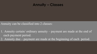 Annuity can be classified into 2 classes:
1. Annuity certain/ ordinary annuity – payment are made at the end of
each payment period.
2. Annuity due – payment are made at the beginning of each period.
 
