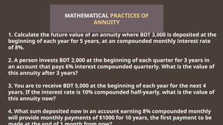 1. Calculate the future value of an annuity where BDT 3,000 is deposited at the
beginning of each year for 5 years, at an compounded monthly interest rate
of 8%.
2. A person invests BDT 2,000 at the beginning of each quarter for 3 years in
an account that pays 6% interest compounded quarterly. What is the value of
this annuity after 3 years?
3. You are to receive BDT 5,000 at the beginning of each year for the next 4
years. If the interest rate is 10% compounded half-yearly, what is the value of
this annuity now?
4. What sum deposited now in an account earning 8% compounded monthly
will provide monthly payments of $1000 for 10 years, the first payment to be
MATHEMATICAL PRACTICES OF
ANNUITY
 