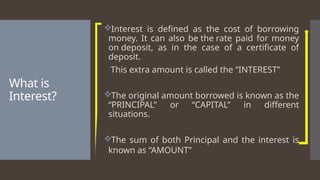 What is
Interest?
Interest is defined as the cost of borrowing
money. It can also be the rate paid for money
on deposit, as in the case of a certificate of
deposit.
This extra amount is called the “INTEREST”
The original amount borrowed is known as the
“PRINCIPAL” or “CAPITAL” in different
situations.
The sum of both Principal and the interest is
known as “AMOUNT”
 