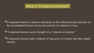 What is “Compound Interest”
Compound interest is interest calculated on the initial principal and also on
the accumulated interest of previous periods of a deposit or loan.
 Compound interest can be thought of as “interest on interest,”
Compound interest make a deposit or loan grow at a faster rate than simple
interest.
 