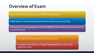 Overview of Exam
Exam is not about testing your PMBOK information
100% relay on real world experience for exam is not a cool idea
Professional training aligned to latest PMBOK (Now Edition-05) is a must for
successful exam
You don’t need weeks of training for exam
A master’s certificate in Project Management is not much
useful for Exam
 