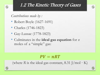 1.2 The Kinetic Theory of Gases
Contributions made by :
• Robert Boyle (1627-1691)
• Charles (1746-1823)
• Gay-Lussac (1778-1823)
• Culminates in the ideal gas equation for n
moles of a “simple” gas:
(where R is the ideal gas constant, 8.31 J/mol · K)
𝑷𝑽 = 𝒏𝑹𝑻
 