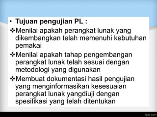 • Tujuan pengujian PL :
Menilai apakah perangkat lunak yang
dikembangkan telah memenuhi kebutuhan
pemakai
Menilai apakah tahap pengembangan
perangkat lunak telah sesuai dengan
metodologi yang digunakan
Membuat dokumentasi hasil pengujian
yang menginformasikan kesesuaian
perangkat lunak yangdiuji dengan
spesifikasi yang telah ditentukan
 