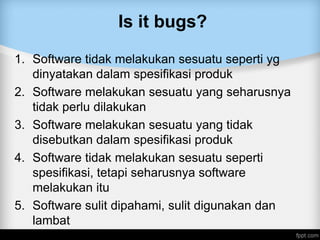 Is it bugs?
1. Software tidak melakukan sesuatu seperti yg
dinyatakan dalam spesifikasi produk
2. Software melakukan sesuatu yang seharusnya
tidak perlu dilakukan
3. Software melakukan sesuatu yang tidak
disebutkan dalam spesifikasi produk
4. Software tidak melakukan sesuatu seperti
spesifikasi, tetapi seharusnya software
melakukan itu
5. Software sulit dipahami, sulit digunakan dan
lambat
 