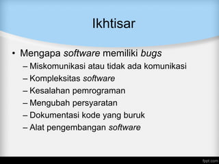 Ikhtisar
• Mengapa software memiliki bugs
– Miskomunikasi atau tidak ada komunikasi
– Kompleksitas software
– Kesalahan pemrograman
– Mengubah persyaratan
– Dokumentasi kode yang buruk
– Alat pengembangan software
 