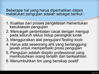 Beberapa hal yang harus diperhatikan dalam
melakukan pengujian adalah sebagai berikut :
1. Kualitas dari proses pengetesan menentukan
kesuksesan pengujian
2. Mencegah perambatan cacat dengan menguji
pada seluruh siklus hidup perangkat lunak
3. Menggunakan alat pengujian/Testing tools
4. Harus ada seseorang ahli yang bertanggung
jawab untuk memperbaiki pross pengujian
5. Pengujian adalah disiplin professional yang
membutuhkan orang terlatih dan berkeahlian
6. Menumbuhkan tim yang bersikap positif
 