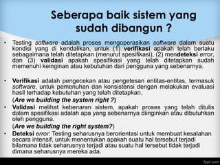 Seberapa baik sistem yang
sudah dibangun ?
• Testing software adalah proses mengoperasikan software dalam suatu
kondisi yang di kendalikan, untuk (1) verifikasi apakah telah berlaku
sebagaimana telah ditetapkan (menurut spesifikasi), (2) mendeteksi error,
dan (3) validasi apakah spesifikasi yang telah ditetapkan sudah
memenuhi keinginan atau kebutuhan dari pengguna yang sebenarnya.
• Verifikasi adalah pengecekan atau pengetesan entitas-entitas, termasuk
software, untuk pemenuhan dan konsistensi dengan melakukan evaluasi
hasil terhadap kebutuhan yang telah ditetapkan.
(Are we building the system right ?)
• Validasi melihat kebenaran sistem, apakah proses yang telah ditulis
dalam spesifikasi adalah apa yang sebenarnya diinginkan atau dibutuhkan
oleh pengguna.
(Are we building the right system?)
• Deteksi error: Testing seharusnya berorientasi untuk membuat kesalahan
secara intensif, untuk menentukan apakah suatu hal tersebut terjadi
bilamana tidak seharusnya terjadi atau suatu hal tersebut tidak terjadi
dimana seharusnya mereka ada.
 