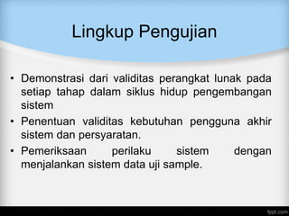 Lingkup Pengujian
• Demonstrasi dari validitas perangkat lunak pada
setiap tahap dalam siklus hidup pengembangan
sistem
• Penentuan validitas kebutuhan pengguna akhir
sistem dan persyaratan.
• Pemeriksaan perilaku sistem dengan
menjalankan sistem data uji sample.
 