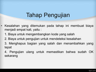 Tahap Pengujian
• Kesalahan yang ditemukan pada tahap ini membuat biaya
menjadi empat kali, yaitu :
1. Biaya untuk mengembangkan kode yang salah
2. Biaya untuk pengujian untuk mendeteksi kesalahan
3. Menghapus bagian yang salah dan menambahkan yang
tepat
4. Pengujian ulang untuk memastikan bahwa sudah OK
sekarang
 