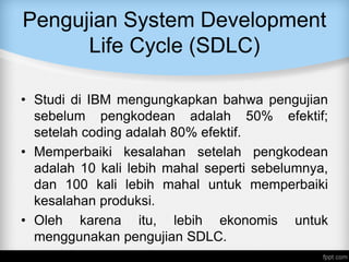 Pengujian System Development
Life Cycle (SDLC)
• Studi di IBM mengungkapkan bahwa pengujian
sebelum pengkodean adalah 50% efektif;
setelah coding adalah 80% efektif.
• Memperbaiki kesalahan setelah pengkodean
adalah 10 kali lebih mahal seperti sebelumnya,
dan 100 kali lebih mahal untuk memperbaiki
kesalahan produksi.
• Oleh karena itu, lebih ekonomis untuk
menggunakan pengujian SDLC.
 