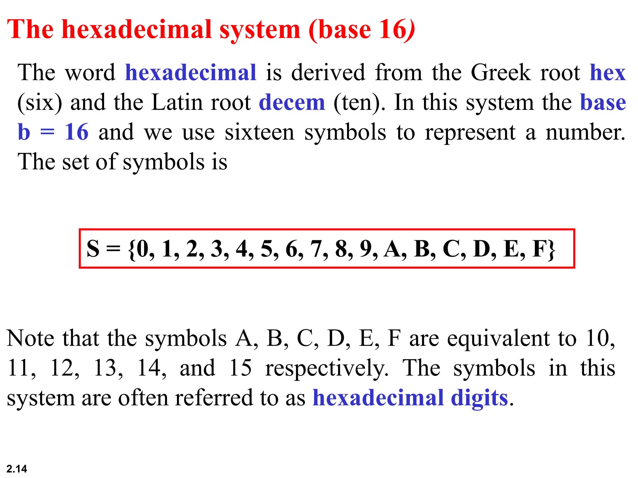 2.14
The word hexadecimal is derived from the Greek root hex
(six) and the Latin root decem (ten). In this system the base
b = 16 and we use sixteen symbols to represent a number.
The set of symbols is
The hexadecimal system (base 16)
S = {0, 1, 2, 3, 4, 5, 6, 7, 8, 9, A, B, C, D, E, F}
Note that the symbols A, B, C, D, E, F are equivalent to 10,
11, 12, 13, 14, and 15 respectively. The symbols in this
system are often referred to as hexadecimal digits.
 