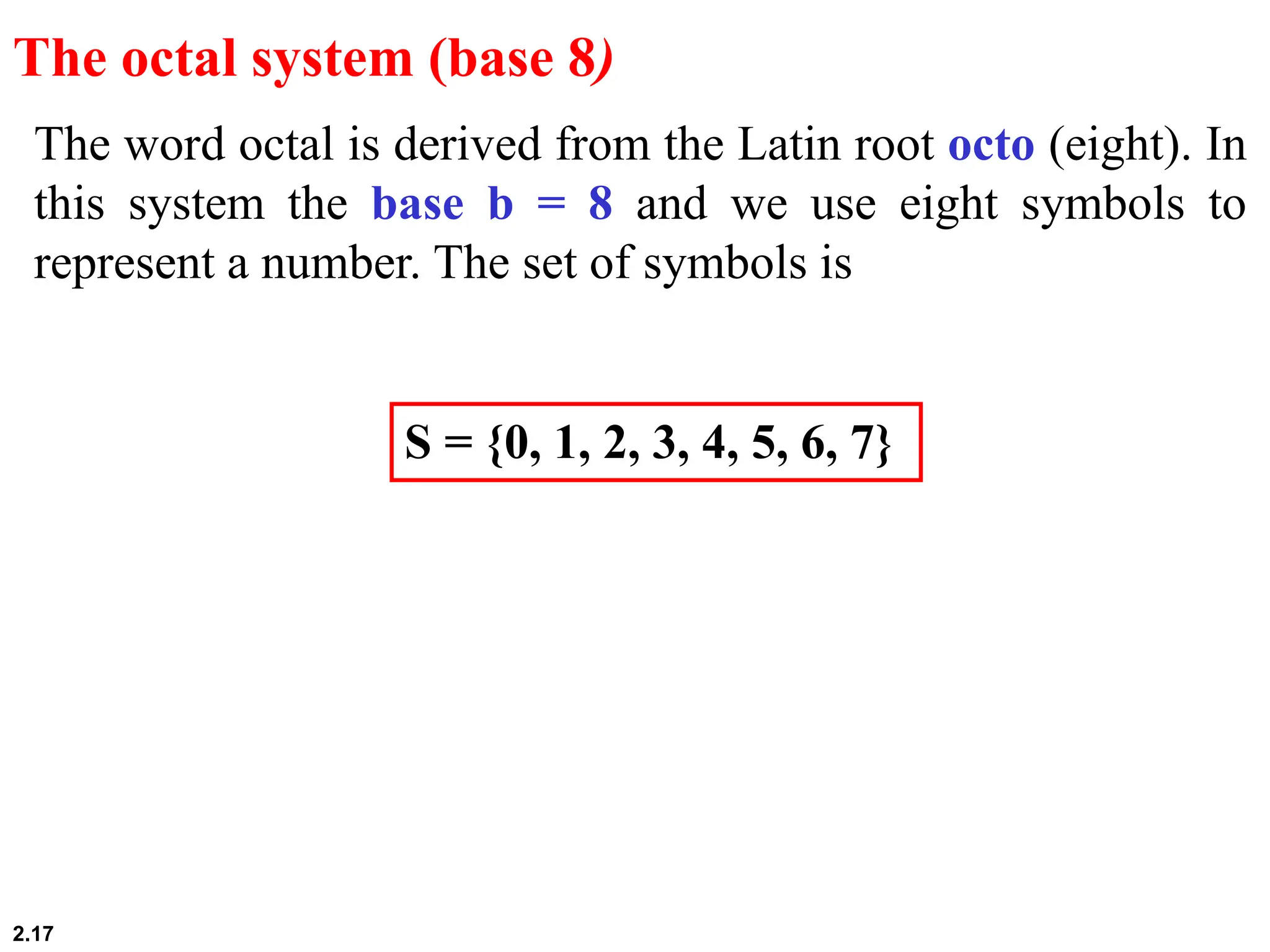 2.17
The word octal is derived from the Latin root octo (eight). In
this system the base b = 8 and we use eight symbols to
represent a number. The set of symbols is
The octal system (base 8)
S = {0, 1, 2, 3, 4, 5, 6, 7}
 