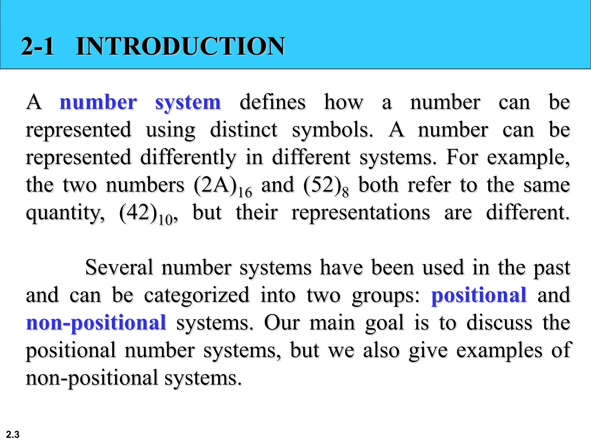 2.3
2-1 INTRODUCTION
A number system defines how a number can be
represented using distinct symbols. A number can be
represented differently in different systems. For example,
the two numbers (2A)16 and (52)8 both refer to the same
quantity, (42)10, but their representations are different.
Several number systems have been used in the past
and can be categorized into two groups: positional and
non-positional systems. Our main goal is to discuss the
positional number systems, but we also give examples of
non-positional systems.
 