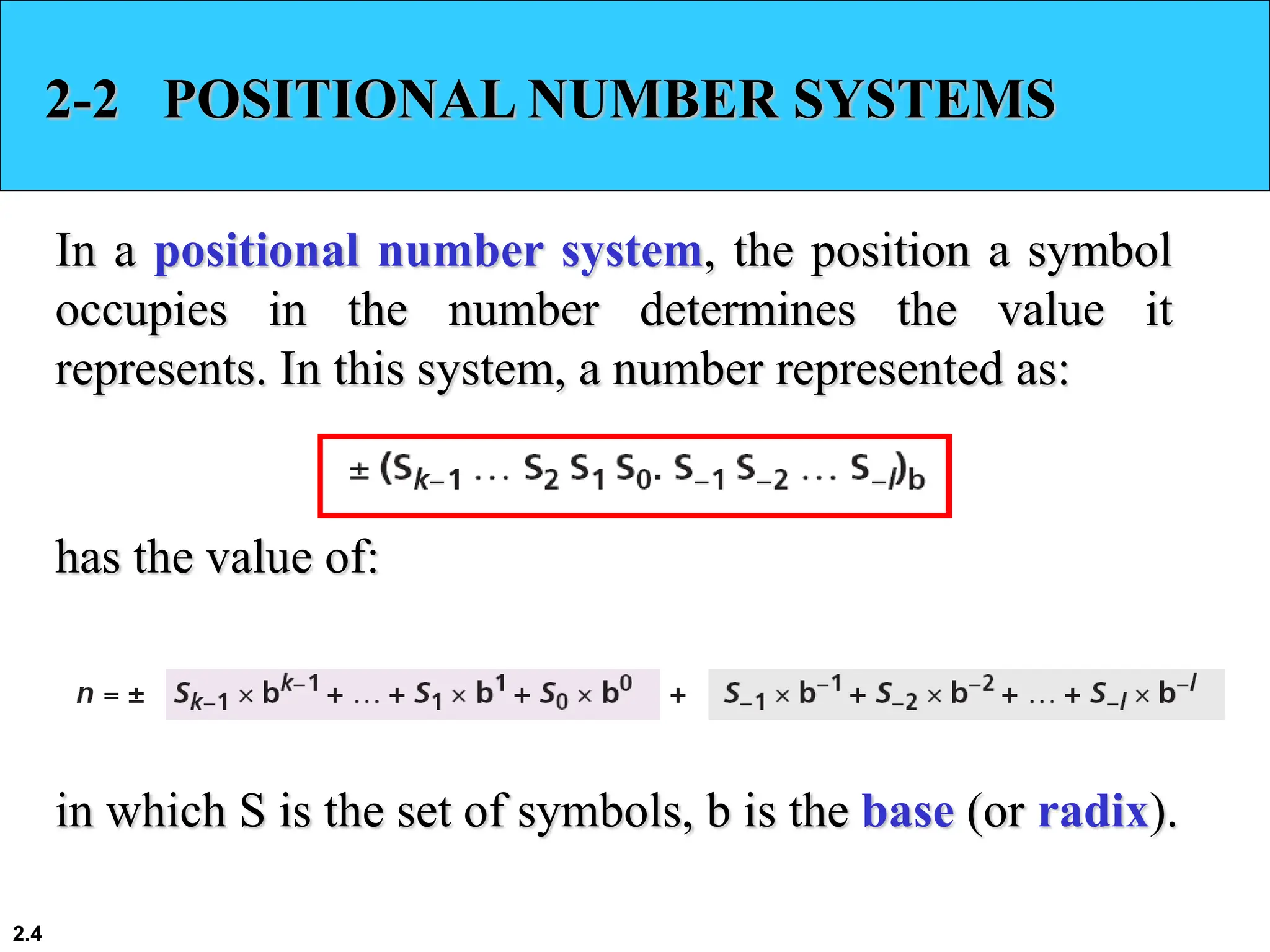 2.4
2-2 POSITIONAL NUMBER SYSTEMS
In a positional number system, the position a symbol
occupies in the number determines the value it
represents. In this system, a number represented as:
has the value of:
in which S is the set of symbols, b is the base (or radix).
 