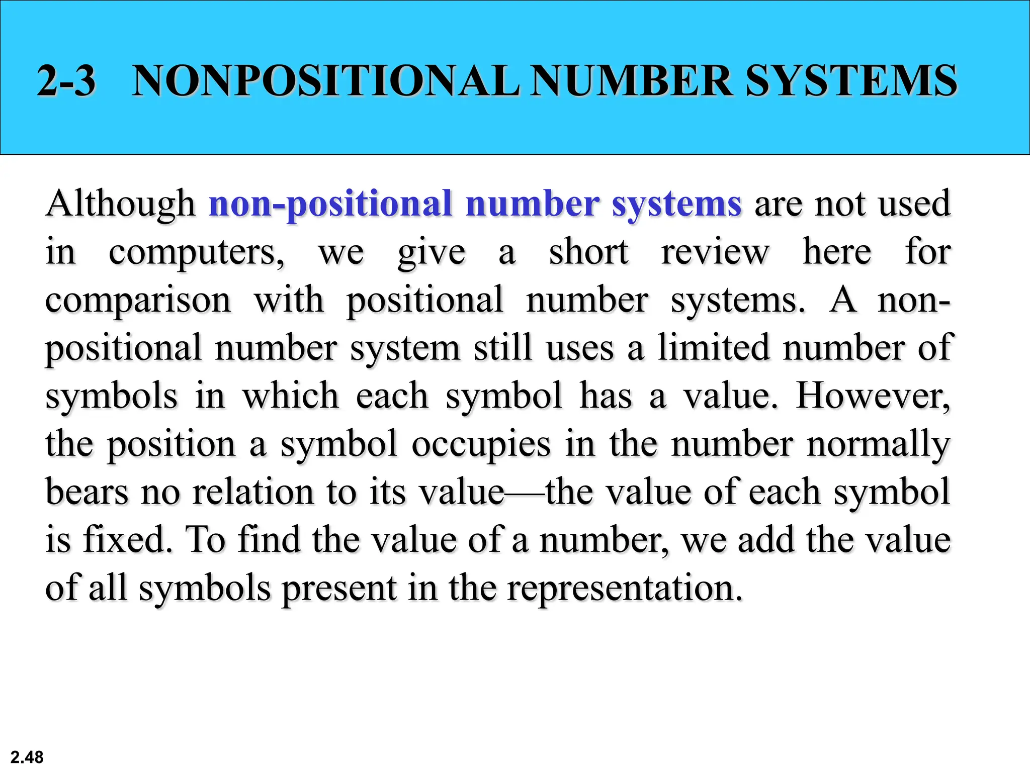 2.48
2-3 NONPOSITIONAL NUMBER SYSTEMS
Although non-positional number systems are not used
in computers, we give a short review here for
comparison with positional number systems. A non-
positional number system still uses a limited number of
symbols in which each symbol has a value. However,
the position a symbol occupies in the number normally
bears no relation to its value—the value of each symbol
is fixed. To find the value of a number, we add the value
of all symbols present in the representation.
 