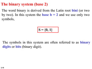 2.10
The word binary is derived from the Latin root bini (or two
by two). In this system the base b = 2 and we use only two
symbols,
The binary system (base 2)
S = {0, 1}
The symbols in this system are often referred to as binary
digits or bits (binary digit).
 