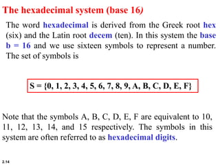 2.14
The word hexadecimal is derived from the Greek root hex
(six) and the Latin root decem (ten). In this system the base
b = 16 and we use sixteen symbols to represent a number.
The set of symbols is
The hexadecimal system (base 16)
S = {0, 1, 2, 3, 4, 5, 6, 7, 8, 9, A, B, C, D, E, F}
Note that the symbols A, B, C, D, E, F are equivalent to 10,
11, 12, 13, 14, and 15 respectively. The symbols in this
system are often referred to as hexadecimal digits.
 