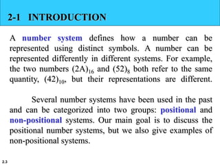 2.3
2-1 INTRODUCTION
A number system defines how a number can be
represented using distinct symbols. A number can be
represented differently in different systems. For example,
the two numbers (2A)16 and (52)8 both refer to the same
quantity, (42)10, but their representations are different.
Several number systems have been used in the past
and can be categorized into two groups: positional and
non-positional systems. Our main goal is to discuss the
positional number systems, but we also give examples of
non-positional systems.
 