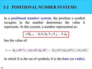 2.4
2-2 POSITIONAL NUMBER SYSTEMS
In a positional number system, the position a symbol
occupies in the number determines the value it
represents. In this system, a number represented as:
has the value of:
in which S is the set of symbols, b is the base (or radix).
 