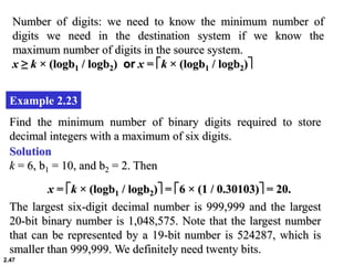 2.47
Example 2.23
Find the minimum number of binary digits required to store
decimal integers with a maximum of six digits.
Solution
k = 6, b1 = 10, and b2 = 2. Then
x = k × (logb1 / logb2) = 6 × (1 / 0.30103) = 20.
The largest six-digit decimal number is 999,999 and the largest
20-bit binary number is 1,048,575. Note that the largest number
that can be represented by a 19-bit number is 524287, which is
smaller than 999,999. We definitely need twenty bits.
Number of digits: we need to know the minimum number of
digits we need in the destination system if we know the
maximum number of digits in the source system.
x ≥ k × (logb1 / logb2) or x = k × (logb1 / logb2)
 