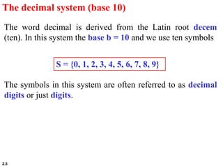 2.5
S = {0, 1, 2, 3, 4, 5, 6, 7, 8, 9}
The decimal system (base 10)
The word decimal is derived from the Latin root decem
(ten). In this system the base b = 10 and we use ten symbols
The symbols in this system are often referred to as decimal
digits or just digits.
 