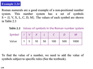 2.50
Example 2.24
Roman numerals are a good example of a non-positional number
system. This number system has a set of symbols
S = {I, V, X, L, C, D, M}. The values of each symbol are shown
in Table 2.3
To find the value of a number, we need to add the value of
symbols subject to specific rules (See the textbook).
 