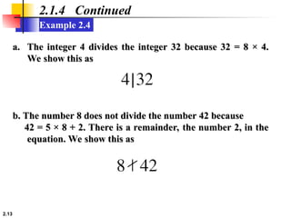 2.13
Example 2.4
2.1.4 Continued
a.
a. The integer 4 divides the integer 32 because 32 = 8 × 4.
The integer 4 divides the integer 32 because 32 = 8 × 4.
We show this as
We show this as
b. The number 8 does not divide the number 42 because
b. The number 8 does not divide the number 42 because
42 = 5 × 8 + 2. There is a remainder, the number 2, in the
42 = 5 × 8 + 2. There is a remainder, the number 2, in the
equation. We show this as
equation. We show this as
 