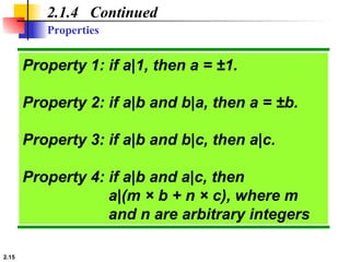 2.15
Properties
2.1.4 Continued
Property 1: if a|1, then a = ±1.
Property 2: if a|b and b|a, then a = ±b.
Property 3: if a|b and b|c, then a|c.
Property 4: if a|b and a|c, then
a|(m × b + n × c), where m
and n are arbitrary integers
 