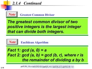 2.19
Euclidean Algorithm
2.1.4 Continued
Fact 1: gcd (a, 0) = a
Fact 2: gcd (a, b) = gcd (b, r), where r is
the remainder of dividing a by b
The greatest common divisor of two
positive integers is the largest integer
that can divide both integers.
Greatest Common Divisor
Note
Note
 