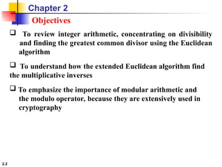 2.2
 To review integer arithmetic, concentrating on divisibility
and finding the greatest common divisor using the Euclidean
algorithm
 To understand how the extended Euclidean algorithm find
the multiplicative inverses
 To emphasize the importance of modular arithmetic and
the modulo operator, because they are extensively used in
cryptography
Objectives
Chapter 2
 