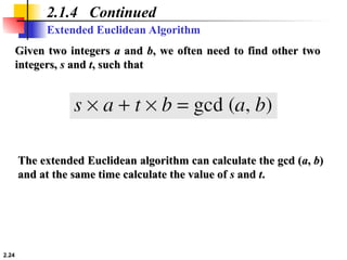 2.24
Extended Euclidean Algorithm
2.1.4 Continued
Given two integers
Given two integers a
a and
and b
b, we often need to find other two
, we often need to find other two
integers,
integers, s
s and
and t
t, such that
, such that
The extended Euclidean algorithm can calculate the gcd (
The extended Euclidean algorithm can calculate the gcd (a
a,
, b
b)
)
and at the same time calculate the value of
and at the same time calculate the value of s
s and
and t
t.
.
 