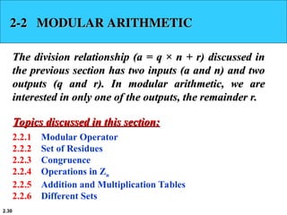 2.30
2-2 MODULAR ARITHMETIC
2-2 MODULAR ARITHMETIC
The division relationship (a = q × n + r) discussed in
The division relationship (a = q × n + r) discussed in
the previous section has two inputs (a and n) and two
the previous section has two inputs (a and n) and two
outputs (q and r). In modular arithmetic, we are
outputs (q and r). In modular arithmetic, we are
interested in only one of the outputs, the remainder r.
interested in only one of the outputs, the remainder r.
2.2.1 Modular Operator
2.2.2 Set of Residues
2.2.3 Congruence
2.2.4 Operations in Zn
2.2.5 Addition and Multiplication Tables
2.2.6 Different Sets
Topics discussed in this section:
Topics discussed in this section:
 