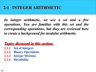 2.3
2-1 INTEGER ARITHMETIC
2-1 INTEGER ARITHMETIC
In integer arithmetic, we use a set and a few
In integer arithmetic, we use a set and a few
operations. You are familiar with this set and the
operations. You are familiar with this set and the
corresponding operations, but they are reviewed here
corresponding operations, but they are reviewed here
to create a background for modular arithmetic.
to create a background for modular arithmetic.
2.1.1 Set of Integers
2.1.2 Binary Operations
2.1.3 Integer Division
2.1.4 Divisibility
Topics discussed in this section:
Topics discussed in this section:
 