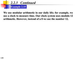 2.38
Example 2.15
2.2.3 Continued
We use modular arithmetic in our daily life; for example, we
We use modular arithmetic in our daily life; for example, we
use a clock to measure time. Our clock system uses modulo 12
use a clock to measure time. Our clock system uses modulo 12
arithmetic. However, instead of a 0 we use the number 12.
arithmetic. However, instead of a 0 we use the number 12.
 