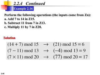 2.40
Example 2.16
2.2.4 Continued
Perform the following operations (the inputs come from Zn):
Perform the following operations (the inputs come from Zn):
a. Add 7 to 14 in Z15.
a. Add 7 to 14 in Z15.
b. Subtract 11 from 7 in Z13.
b. Subtract 11 from 7 in Z13.
c. Multiply 11 by 7 in Z20.
c. Multiply 11 by 7 in Z20.
Solution
Solution
 