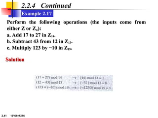 2.41 19*64=1216
Example 2.17
2.2.4 Continued
Perform the following operations (the inputs come from
Perform the following operations (the inputs come from
either Z or Z
either Z or Zn
n):
):
a. Add 17 to 27 in Z
a. Add 17 to 27 in Z14
14.
.
b. Subtract 43 from 12 in Z
b. Subtract 43 from 12 in Z13
13.
.
c. Multiply 123 by −10 in Z
c. Multiply 123 by −10 in Z19
19.
.
Solution
Solution
 