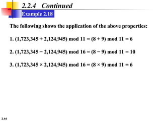 2.44
Example 2.18
2.2.4 Continued
The following shows the application of the above properties:
The following shows the application of the above properties:
1. (1,723,345 + 2,124,945) mod 11 = (8 + 9) mod 11 = 6
1. (1,723,345 + 2,124,945) mod 11 = (8 + 9) mod 11 = 6
2. (1,723,345 − 2,124,945) mod 16 = (8 − 9) mod 11 = 10
2. (1,723,345 − 2,124,945) mod 16 = (8 − 9) mod 11 = 10
3. (1,723,345 × 2,124,945) mod 16 = (8 × 9) mod 11 = 6
3. (1,723,345 × 2,124,945) mod 16 = (8 × 9) mod 11 = 6
 