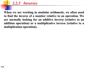 2.46
2.2.5 Inverses
When we are working in modular arithmetic, we often need
When we are working in modular arithmetic, we often need
to find the inverse of a number relative to an operation. We
to find the inverse of a number relative to an operation. We
are normally looking for an additive inverse (relative to an
are normally looking for an additive inverse (relative to an
addition operation) or a multiplicative inverse (relative to a
addition operation) or a multiplicative inverse (relative to a
multiplication operation).
multiplication operation).
 