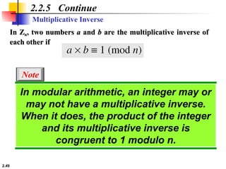 2.49
2.2.5 Continue
In Z
In Zn
n, two numbers
, two numbers a
a and
and b
b are the multiplicative inverse of
are the multiplicative inverse of
each other if
each other if
Multiplicative Inverse
In modular arithmetic, an integer may or
may not have a multiplicative inverse.
When it does, the product of the integer
and its multiplicative inverse is
congruent to 1 modulo n.
Note
 