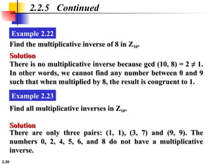 2.50
Example 2.22
2.2.5 Continued
Find the multiplicative inverse of 8 in Z
Find the multiplicative inverse of 8 in Z10
10.
.
Solution
Solution
There is no multiplicative inverse because gcd (10, 8) = 2 ≠ 1.
There is no multiplicative inverse because gcd (10, 8) = 2 ≠ 1.
In other words, we cannot find any number between 0 and 9
In other words, we cannot find any number between 0 and 9
such that when multiplied by 8, the result is congruent to 1.
such that when multiplied by 8, the result is congruent to 1.
Example 2.23
Find all multiplicative inverses in Z
Find all multiplicative inverses in Z10
10.
.
Solution
Solution
There are only three pairs: (1, 1), (3, 7) and (9, 9). The
There are only three pairs: (1, 1), (3, 7) and (9, 9). The
numbers 0, 2, 4, 5, 6, and 8 do not have a multiplicative
numbers 0, 2, 4, 5, 6, and 8 do not have a multiplicative
inverse.
inverse.
 